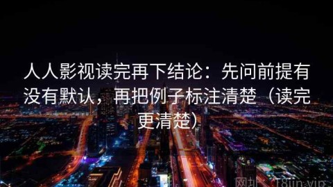 人人影视读完再下结论：先问前提有没有默认，再把例子标注清楚（读完更清楚）