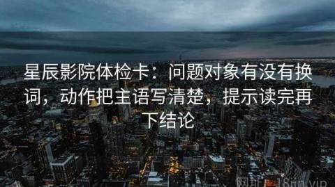 星辰影院体检卡：问题对象有没有换词，动作把主语写清楚，提示读完再下结论