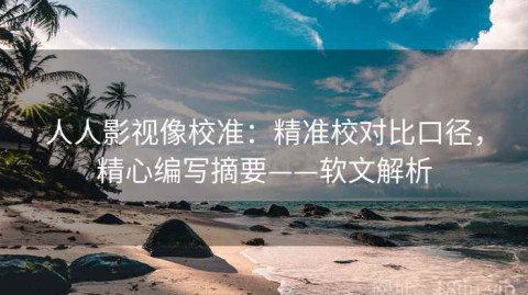 人人影视像校准：精准校对比口径，精心编写摘要——软文解析