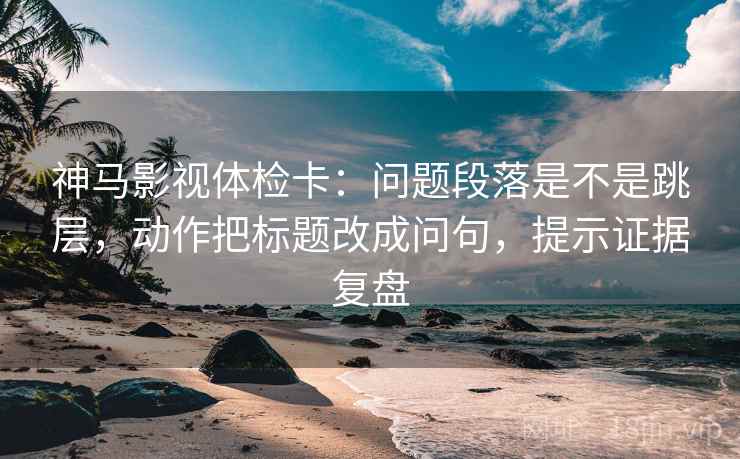 神马影视体检卡：问题段落是不是跳层，动作把标题改成问句，提示证据复盘