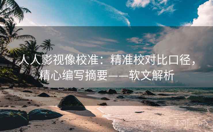 人人影视像校准：精准校对比口径，精心编写摘要——软文解析