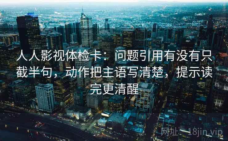 人人影视体检卡：问题引用有没有只截半句，动作把主语写清楚，提示读完更清醒
