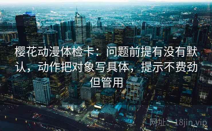 樱花动漫体检卡:问题前提有没有默认,动作把对象写具体,提示不费劲但管用 樱花动漫体检卡:问题前提有没有默认,动作把对象写具体,提示不费劲但管用