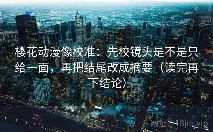 樱花动漫像校准：先校镜头是不是只给一面，再把结尾改成摘要（读完再下结论）