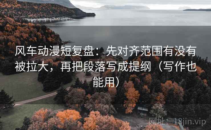 风车动漫短复盘：先对齐范围有没有被拉大，再把段落写成提纲（写作也能用）