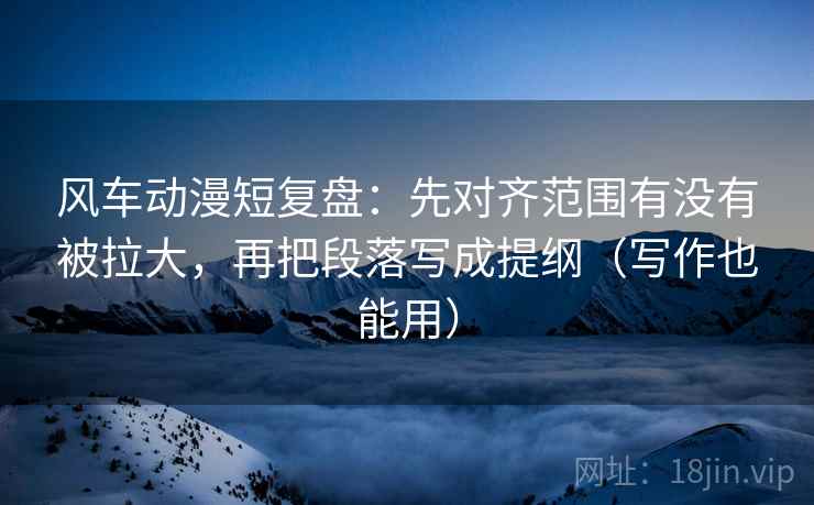 风车动漫短复盘：先对齐范围有没有被拉大，再把段落写成提纲（写作也能用）