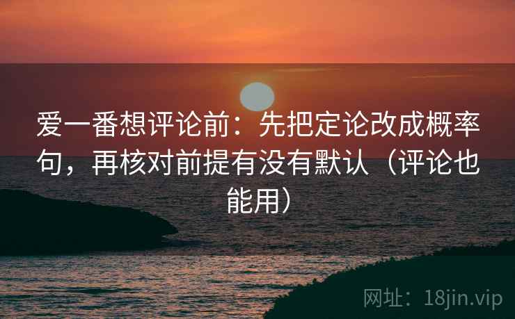 爱一番想评论前:先把定论改成概率句,再核对前提有没有默认(评论也能用) 爱一番想评论前:先把定论改成概率句,再核对前提有没有默认(评论也能用)