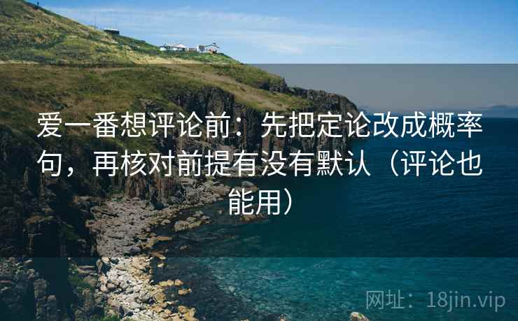 爱一番想评论前:先把定论改成概率句,再核对前提有没有默认(评论也能用) 爱一番想评论前:先把定论改成概率句,再核对前提有没有默认(评论也能用)