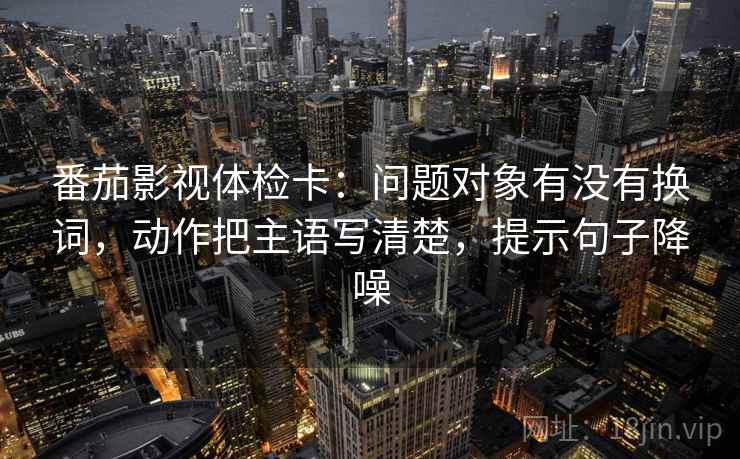 番茄影视体检卡:问题对象有没有换词,动作把主语写清楚,提示句子降噪 番茄影视体检卡:问题对象有没有换词,动作把主语写清楚,提示句子降噪