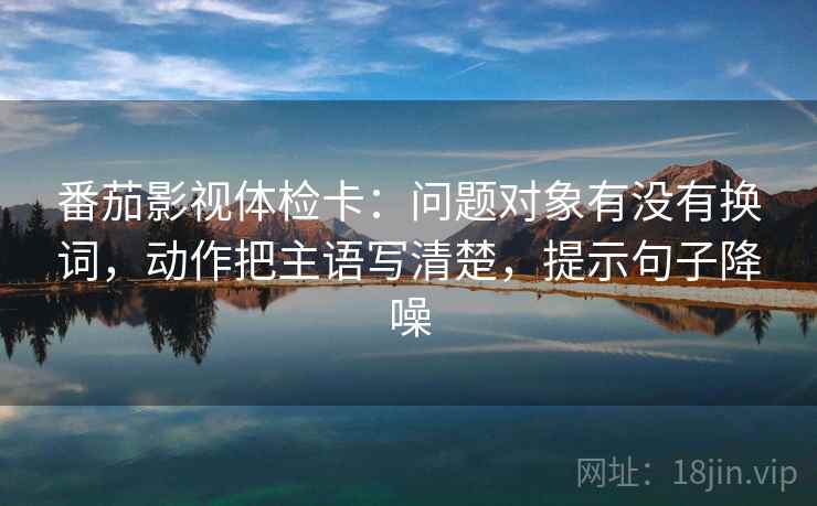 番茄影视体检卡:问题对象有没有换词,动作把主语写清楚,提示句子降噪 番茄影视体检卡:问题对象有没有换词,动作把主语写清楚,提示句子降噪