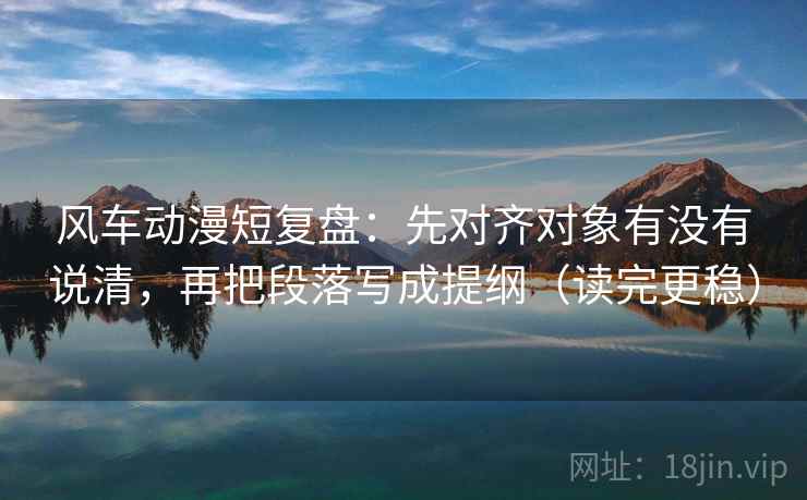 风车动漫短复盘:先对齐对象有没有说清,再把段落写成提纲(读完更稳) 风车动漫短复盘:先对齐对象有没有说清,再把段落写成提纲(读完更稳)