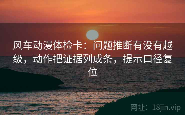 风车动漫体检卡:问题推断有没有越级,动作把证据列成条,提示口径复位 风车动漫体检卡:问题推断有没有越级,动作把证据列成条,提示口径复位