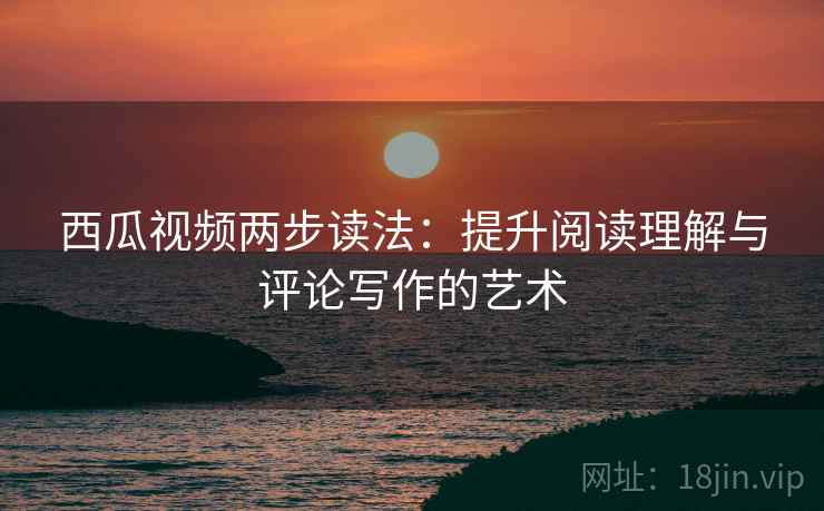 西瓜视频两步读法:提升阅读理解与评论写作的艺术 西瓜视频两步读法:提升阅读理解与评论写作的艺术