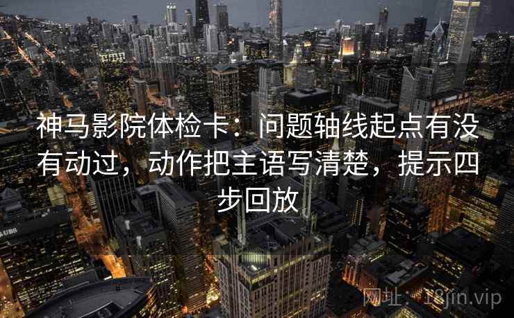 神马影院体检卡:问题轴线起点有没有动过,动作把主语写清楚,提示四步回放 神马影院体检卡:问题轴线起点有没有动过,动作把主语写清楚,提示四步回放
